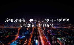 冷知识揭秘：关于天天摸日日摸狠狠添高潮喷 · 特辑6742