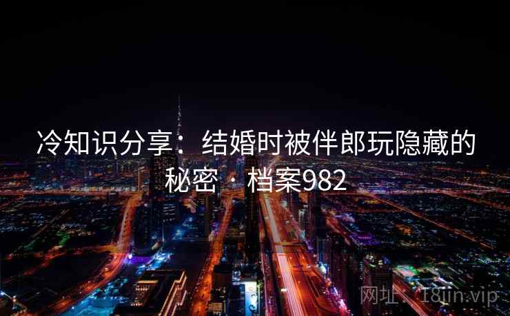 冷知识分享：结婚时被伴郎玩隐藏的秘密 · 档案982