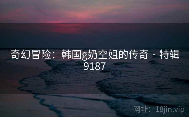 奇幻冒险：韩国g奶空姐的传奇 · 特辑9187