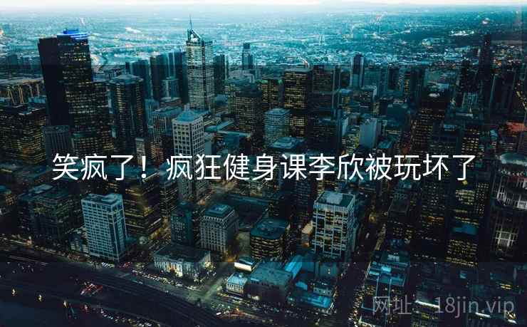 笑疯了！疯狂健身课李欣被玩坏了