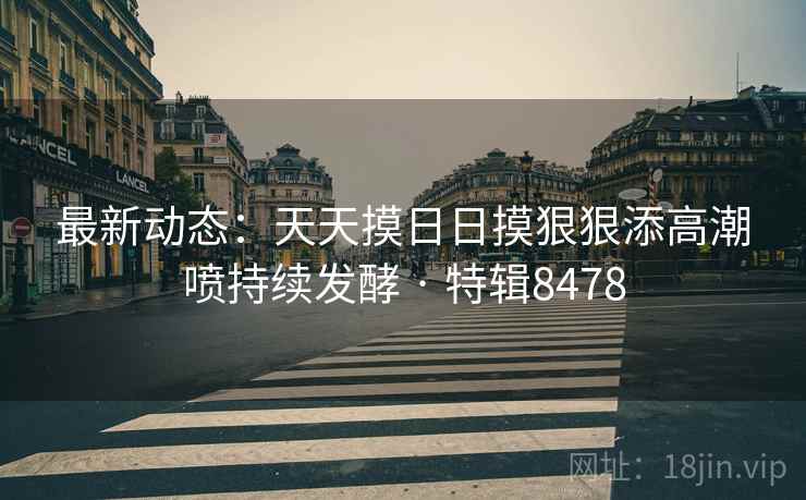 最新动态：天天摸日日摸狠狠添高潮喷持续发酵 · 特辑8478