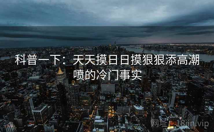 科普一下：天天摸日日摸狠狠添高潮喷的冷门事实
