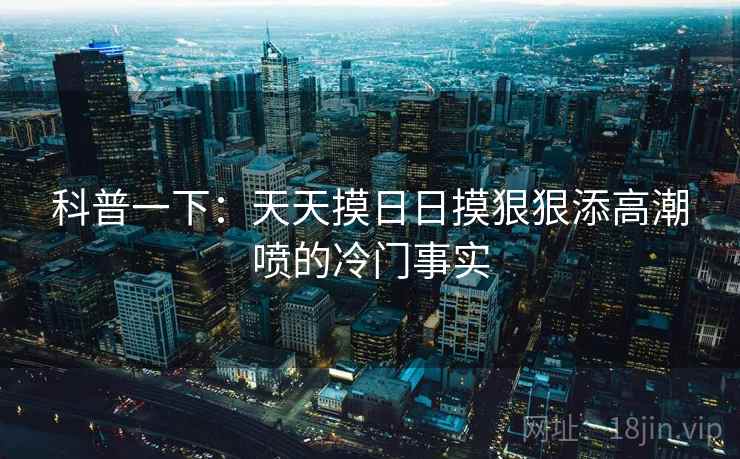 科普一下：天天摸日日摸狠狠添高潮喷的冷门事实