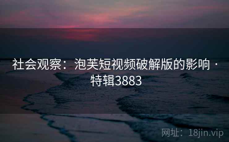 社会观察：泡芙短视频破解版的影响 · 特辑3883