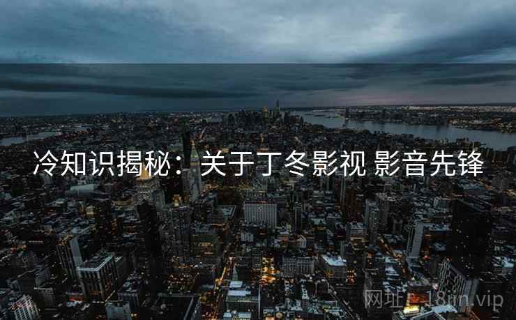 冷知识揭秘：关于丁冬影视 影音先锋