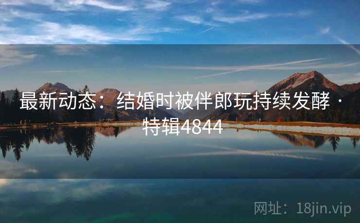 最新动态：结婚时被伴郎玩持续发酵 · 特辑4844