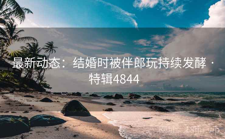 最新动态：结婚时被伴郎玩持续发酵 · 特辑4844