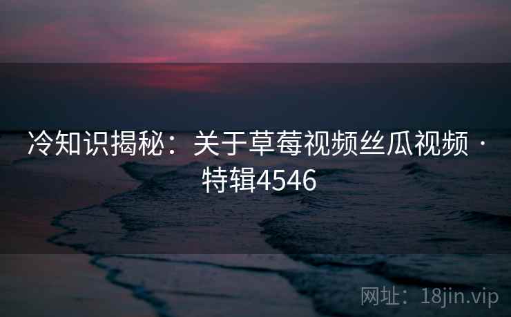 冷知识揭秘：关于草莓视频丝瓜视频 · 特辑4546
