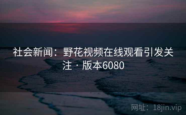 社会新闻：野花视频在线观看引发关注 · 版本6080