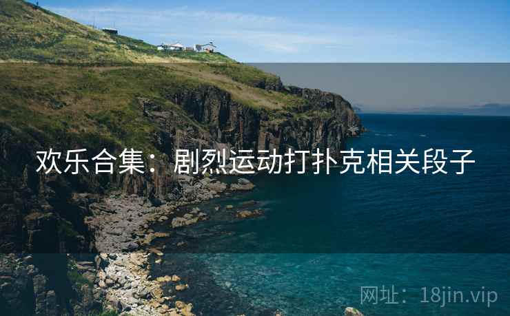 欢乐合集：剧烈运动打扑克相关段子