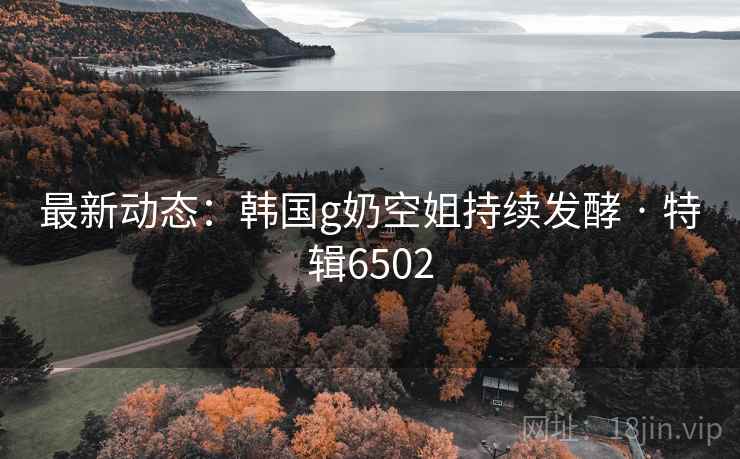 最新动态：韩国g奶空姐持续发酵 · 特辑6502