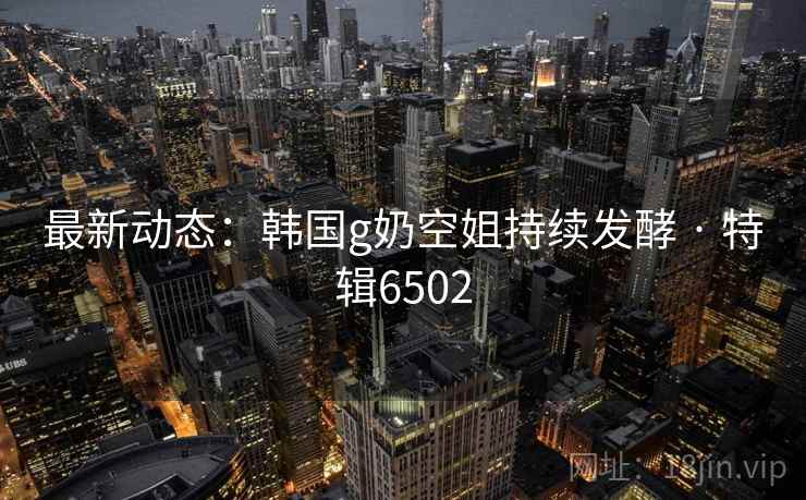 最新动态：韩国g奶空姐持续发酵 · 特辑6502