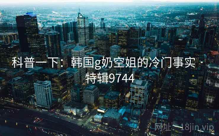 科普一下:韩国g奶空姐的冷门事实 · 特辑9744 科普一下:韩国g奶空姐的冷门事实 · 特辑9744